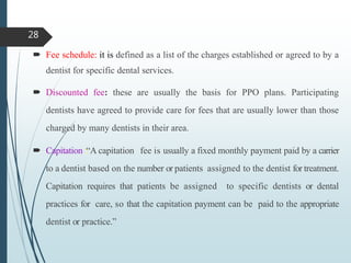  Fee schedule: it is defined as a list of the charges established or agreed to by a
dentist for specific dental services.
 Discounted fee: these are usually the basis for PPO plans. Participating
dentists have agreed to provide care for fees that are usually lower than those
charged by many dentists in their area.
 Capitation :“A capitation fee is usually a fixed monthly payment paid by a carrier
to a dentist based on the number or patients assigned to the dentist for treatment.
Capitation requires that patients be assigned to specific dentists or dental
practices for care, so that the capitation payment can be paid to the appropriate
dentist or practice.”
28
 