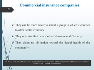 Commercial insurance companies
 They can be more selective about a group to which it chooses
to offer dental insurance.
 They organize their levels of reimbursement differently.
 They claim no obligation toward the dental health of the
community.
29
Dr. Bhavna Singh , Govind Kumar Saxena. Scope of Dental Insurance In India . IOSR Journal of Dental and Medical Sciences ,Volume
17, Issue 10 Ver. 7 (October. 2018), PP 59-63
 