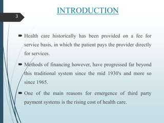 INTRODUCTION
 Health care historically has been provided on a fee for
service basis, in which the patient pays the provider directly
for services.
 Methods of financing however, have progressed far beyond
this traditional system since the mid 1930's and more so
since 1965.
 One of the main reasons for emergence of third party
payment systems is the rising cost of health care.
3
 