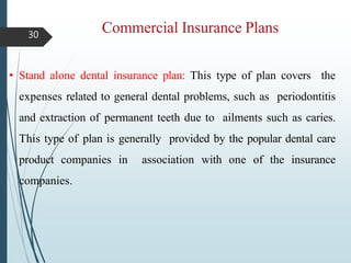 30
• Stand alone dental insurance plan: This type of plan covers the
expenses related to general dental problems, such as periodontitis
and extraction of permanent teeth due to ailments such as caries.
This type of plan is generally provided by the popular dental care
product companies in association with one of the insurance
companies.
 