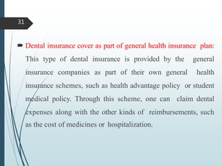 Dental insurance cover as part of general health insurance plan:
This type of dental insurance is provided by the general
insurance companies as part of their own general health
insurance schemes, such as health advantage policy or student
medical policy. Through this scheme, one can claim dental
expenses along with the other kinds of reimbursements, such
as the cost of medicines or hospitalization.
31
 