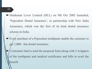  Hindustan Lever Limited (HLL) on 9th Oct 2002 launched,
‘Pepsodent Dental Insurance’, in partnership with New India
Assurance, which was the first of its kind dental insurance
scheme in India.
 Every purchase of a Pepsodent toothpaste enable the customer to
get 1,000/- free dental insurance.
 Customers had to send the proposal form along with 3 wrappers
of the toothpaste and medical certificates and bills to avail the
benefit.
33
 