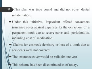  This plan was time bound and did not cover dental
rehabilitation.
Under this initiative, Pepsodent offered consumers
insurance cover against expenses for the extraction of a
permanent tooth due to severe caries and periodontitis,
including cost of medication.
 Claims for cosmetic dentistry or loss of a tooth due to
accidents were not covered.
The insurance cover would be valid for one year
This scheme has been discontinued as of today.
34
 