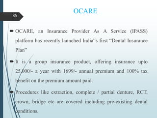OCARE
 OCARE, an Insurance Provider As A Service (IPASS)
platform has recently launched India‟s first “Dental Insurance
Plan‟
 It is a group insurance product, offering insurance upto
25,000/- a year with 1699/- annual premium and 100% tax
benefit on the premium amount paid.
 Procedures like extraction, complete / partial denture, RCT,
crown, bridge etc are covered including pre-existing dental
conditions.
35
 