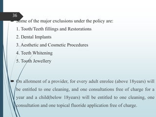  Some of the major exclusions under the policy are:
1. Tooth/Teeth fillings and Restorations
2. Dental Implants
3. Aesthetic and Cosmetic Procedures
4. Teeth Whitening
5. Tooth Jewellery
 On allotment of a provider, for every adult enrolee (above 18years) will
be entitled to one cleaning, and one consultations free of charge for a
year and a child(below 18years) will be entitled to one cleaning, one
consultation and one topical fluoride application free of charge.
36
 