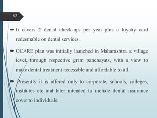  It covers 2 dental check-ups per year plus a loyalty card
redeemable on dental services.
 OCARE plan was initially launched in Maharashtra at village
level, through respective gram panchayats, with a view to
make dental treatment accessible and affordable to all.
 Presently it is offered only to corporate, schools, colleges,
institutes etc and later intended to include dental insurance
cover to individuals.
37
 