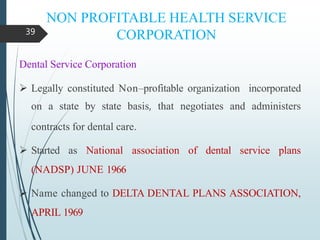 NON PROFITABLE HEALTH SERVICE
CORPORATION
Dental Service Corporation
 Legally constituted Non–profitable organization incorporated
on a state by state basis, that negotiates and administers
contracts for dental care.
 Started as National association of dental service plans
(NADSP) JUNE 1966
 Name changed to DELTA DENTAL PLANS ASSOCIATION,
APRIL 1969
39
 