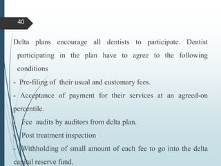 Delta plans encourage all dentists to participate. Dentist
participating in the plan have to agree to the following
conditions
- Pre-filing of their usual and customary fees.
- Acceptance of payment for their services at an agreed-on
percentile.
- Fee audits by auditors from delta plan.
- Post treatment inspection
- Withholding of small amount of each fee to go into the delta
capital reserve fund.
40
 