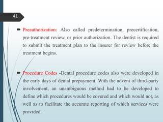  Preauthorization: Also called predetermination, precertification,
pre-treatment review, or prior authorization. The dentist is required
to submit the treatment plan to the insurer for review before the
treatment begins.
 Procedure Codes -Dental procedure codes also were developed in
the early days of dental prepayment. With the advent of third-party
involvement, an unambiguous method had to be developed to
define which procedures would be covered and which would not, as
well as to facilitate the accurate reporting of which services were
provided.
41
 