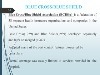 BLUE CROSS/BLUE SHIELD
• Blue Cross/Blue Shield Association (BCBSA) is a federation of
38 separate health insurance organizations and companies in the
United States.
• Blue Cross(1929) and Blue Shield(1939) developed separately
and later on merged (1982).
• Adopted many of the cost control features pioneered by
delta plans.
• Dental coverage was usually limited to services provided in the
hospital.
42
 