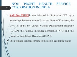NON PROFIT HEALTH SERVICE
CORPORATION IN INDIA
• KARUNA TRUST-It was initiated in September 2002 by a
partnership between Karuna Trust, the Govt. of Karnataka, the
Govt. of India, the United Nations Development Programe
(UNDP), the National Insurance Corporation (NIC) and the
Centre for Population Dynamics (CFPD).
 The premium varies according to the socio-economic status.
43
 