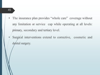 • The insurance plan provides “whole care” coverage without
any limitation or service cap while operating at all levels:
primary, secondary and tertiary level.
• Surgical interventions extend to corrective, cosmetic and
dental surgery.
45
 