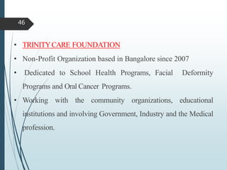 • TRINITYCARE FOUNDATION
• Non-Profit Organization based in Bangalore since 2007
• Dedicated to School Health Programs, Facial Deformity
Programs and Oral Cancer Programs.
• Working with the community organizations, educational
institutions and involving Government, Industry and the Medical
profession.
46
 