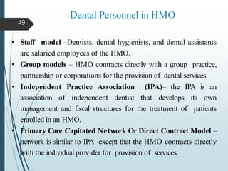 Dental Personnel in HMO
49
• Staff model –Dentists, dental hygienists, and dental assistants
are salaried employees of the HMO.
• Group models – HMO contracts directly with a group practice,
partnership or corporations for the provision of dental services.
• Independent Practice Association (IPA)– the IPA is an
association of independent dentist that develops its own
management and fiscal structures for the treatment of patients
enrolled in an HMO.
• Primary Care Capitated Network Or Direct Contract Model –
network is similar to IPA except that the HMO contracts directly
with the individual provider for provision of services.
 