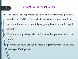 CAPITATION PLANS
51
• The basis of capitation is that the contracting provider,
whether an HMO or individual dentist receives an established,
negotiated sum on a monthly or yearly basis for each eligible
patient.
• The money is paid regardless of whether the patients utilize care
or not.
• In return, patient is entitled to receive a prescribed set of services
over a specified period
 