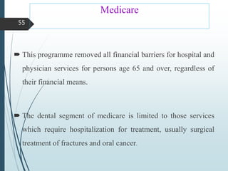 Medicare
 This programme removed all financial barriers for hospital and
physician services for persons age 65 and over, regardless of
their financial means.
 The dental segment of medicare is limited to those services
which require hospitalization for treatment, usually surgical
treatment of fractures and oral cancer.
55
 