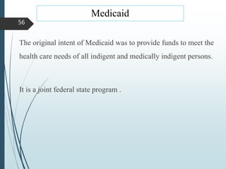 Medicaid
The original intent of Medicaid was to provide funds to meet the
health care needs of all indigent and medically indigent persons.
It is a joint federal state program .
56
 