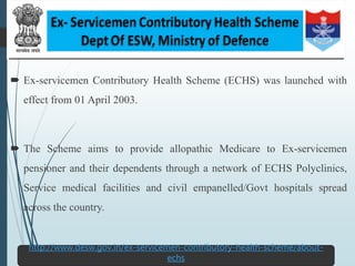  Ex-servicemen Contributory Health Scheme (ECHS) was launched with
effect from 01 April 2003.
 The Scheme aims to provide allopathic Medicare to Ex-servicemen
pensioner and their dependents through a network of ECHS Polyclinics,
Service medical facilities and civil empanelled/Govt hospitals spread
across the country.
59
http://www.desw.gov.in/ex-servicemen-contributory-health-scheme/about-
echs
 