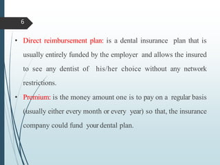 • Direct reimbursement plan: is a dental insurance plan that is
usually entirely funded by the employer and allows the insured
to see any dentist of his/her choice without any network
restrictions.
• Premium: is the money amount one is to pay on a regular basis
(usually either every month or every year) so that, the insurance
company could fund your dental plan.
6
 