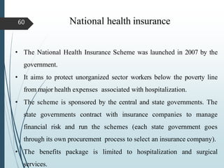 National health insurance
60
• The National Health Insurance Scheme was launched in 2007 by the
government.
• It aims to protect unorganized sector workers below the poverty line
from major health expenses associated with hospitalization.
• The scheme is sponsored by the central and state governments. The
state governments contract with insurance companies to manage
financial risk and run the schemes (each state government goes
through its own procurement process to select an insurance company).
• The benefits package is limited to hospitalization and surgical
services.
 