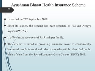 Ayushman Bharat Health Insurance Scheme
 Launched on 23rd September 2018.
 Since its launch, the scheme has been renamed as PM Jan Arogya
Yojana (PMJAY).
 It offers insurance cover of Rs 5 lakh per family.
 The scheme is aimed at providing insurance cover to economically
backward people in rural and urban areas who will be identified on the
basis of data from the Socio-Economic Caste Census (SECC) 2011.
61
 