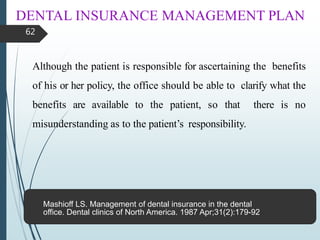 DENTAL INSURANCE MANAGEMENT PLAN
62
Although the patient is responsible for ascertaining the benefits
of his or her policy, the office should be able to clarify what the
benefits are available to the patient, so that there is no
misunderstanding as to the patient’s responsibility.
Mashioff LS. Management of dental insurance in the dental
office. Dental clinics of North America. 1987 Apr;31(2):179-92.
 