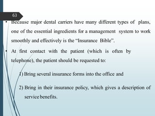 • Because major dental carriers have many different types of plans,
one of the essential ingredients for a management system to work
smoothly and effectively is the “Insurance Bible”.
• At first contact with the patient (which is often by
telephone), the patient should be requested to:
1) Bring several insurance forms into the office and
2) Bring in their insurance policy, which gives a description of
servicebenefits.
63
 
