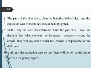 • The parts of the plan that explain the benefits, deductibles, and the
expiration date of the policy should be highlighted.
• In this way the staff can determine while the patient is there, the
dentist’s fee, what services the insurance company covers, the
amount they will pay, and whether the patient is responsible for the
differential.
• Highlight the expiration date so that there will be no confusion as
to when the policy expires.
64
 