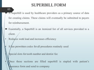 SUPERBILL FORM
 A Superbill is used by healthcare providers as a primary source of data
for creating claims. These claims will eventually be submitted to payers
for reimbursement.
 Essentially, a Superbill is an itemized list of all services provided to a
client.
• Reduces work load and increases efficiency
• It has prewritten codes for all procedures routinely used
• Special slots for tooth number and dentist fee
• Once these sections are filled superbill is stapled with patient’s
insurance form and send to company
65
 