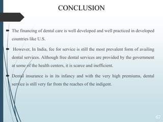CONCLUSION
 The financing of dental care is well developed and well practiced in developed
countries like U.S.
 However, In India, fee for service is still the most prevalent form of availing
dental services. Although free dental services are provided by the government
at some of the health centers, it is scarce and inefficient.
 Dental insurance is in its infancy and with the very high premiums, dental
service is still very far from the reaches of the indigent.
67
 