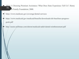  Alker J. Choosing Premium Assistance: What Does State Experience Tell Us?. Henry
J. Kaiser Family Foundation; 2008.
 https://www.medicare.gov/coverage/dental-services
 https://www.medicaid.gov/medicaid/benefits/downloads/ohi-baselines-progress-
goals.pdf
 http://assets.milliman.com/ektron/medicaid-adult-dental-reimbursement.pdf
70
 