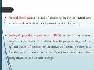 • Prepaid dental plan: a method of financing the cost of dental care
for a defined population, in advance of receipt of services.
• Preferred provider organization: (PPO) a formal agreement
between a purchaser of a dental benefit programming and a
defined group of dentists for the delivery of dental services to a
specific patient population, as an adjunct to a traditional plan,
using discount fees for cost savings.
8
 
