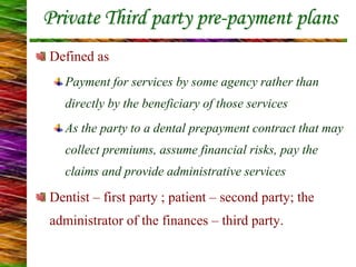 Private Third party pre-payment plans
Defined as
Payment for services by some agency rather than
directly by the beneficiary of those services
As the party to a dental prepayment contract that may
collect premiums, assume financial risks, pay the
claims and provide administrative services
Dentist – first party ; patient – second party; the
administrator of the finances – third party.
 