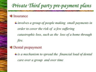 Private Third party pre-payment plans
Insurance
involves a group of people making small payments in
order to cover the risk of a few suffering
catastrophic loss, such as the loss of a home through
fire.
Dental prepayment
is a mechanism to spread the financial load of dental
care over a group and over time
 