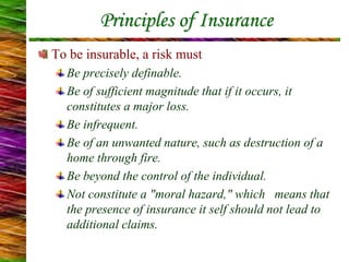 Principles of Insurance
To be insurable, a risk must
Be precisely definable.
Be of sufficient magnitude that if it occurs, it
constitutes a major loss.
Be infrequent.
Be of an unwanted nature, such as destruction of a
home through fire.
Be beyond the control of the individual.
Not constitute a "moral hazard," which means that
the presence of insurance it self should not lead to
additional claims.
 