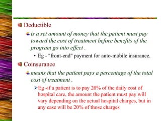 Deductible
is a set amount of money that the patient must pay
toward the cost of treatment before benefits of the
program go into effect .
• Eg - "front-end" payment for auto-mobile insurance.
Coinsurance
means that the patient pays a percentage of the total
cost of treatment .
Eg -if a patient is to pay 20% of the daily cost of
hospital care, the amount the patient must pay will
vary depending on the actual hospital charges, but in
any case will be 20% of those charges
 