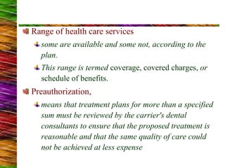 Range of health care services
some are available and some not, according to the
plan.
This range is termed coverage, covered charges, or
schedule of benefits.
Preauthorization,
means that treatment plans for more than a specified
sum must be reviewed by the carrier's dental
consultants to ensure that the proposed treatment is
reasonable and that the same quality of care could
not be achieved at less expense
 