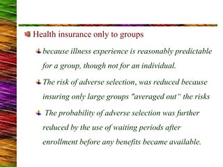 Health insurance only to groups
because illness experience is reasonably predictable
for a group, though not for an individual.
The risk of adverse selection, was reduced because
insuring only large groups "averaged out“ the risks
The probability of adverse selection was further
reduced by the use of waiting periods after
enrollment before any benefits became available.
 