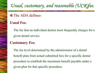 Usual, customary, and reasonable (UCR)fee.
The ADA defines-
Usual Fee.
The fee that an individual dentist most frequently charges for a
given dental service.
Customary Fee.
The fee level determined by the administrator of a dental
benefit plan from actual submitted fees for a specific dental
procedure to establish the maximum benefit payable under a
given plan for that specific procedure.
 