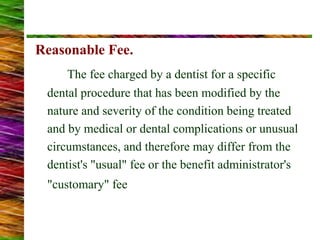 Reasonable Fee.
The fee charged by a dentist for a specific
dental procedure that has been modified by the
nature and severity of the condition being treated
and by medical or dental complications or unusual
circumstances, and therefore may differ from the
dentist's "usual" fee or the benefit administrator's
"customary" fee
 