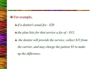 For example,
if a dentist's usual fee - $20
the plan lists for that service a fee of - $15,
the dentist will provide the service, collect $15 from
the carrier, and may charge the patient $5 to make
up the difference.
 