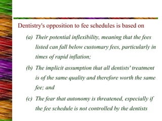 Dentistry's opposition to fee schedules is based on
(a) Their potential inflexibility, meaning that the fees
listed can fall below customary fees, particularly in
times of rapid inflation;
(b) The implicit assumption that all dentists' treatment
is of the same quality and therefore worth the same
fee; and
(c) The fear that autonomy is threatened, especially if
the fee schedule is not controlled by the dentists
 
