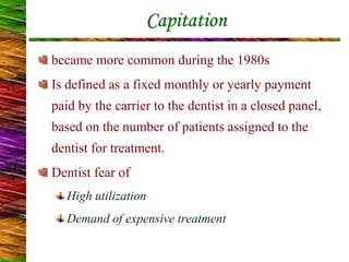 Capitation
became more common during the 1980s
Is defined as a fixed monthly or yearly payment
paid by the carrier to the dentist in a closed panel,
based on the number of patients assigned to the
dentist for treatment.
Dentist fear of
High utilization
Demand of expensive treatment
 