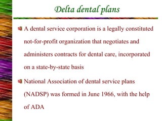 Delta dental plans
A dental service corporation is a legally constituted
not-for-profit organization that negotiates and
administers contracts for dental care, incorporated
on a state-by-state basis
National Association of dental service plans
(NADSP) was formed in June 1966, with the help
of ADA
 