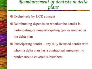 Reimbursement of dentists in delta
plans
Exclusively by UCR concept
Reimbursing depends on whether the dentist is
participating or nonparticipating (par or nonpar) in
the delta plan
Participating dentist – any duly licensed dentist with
whom a delta plan has a contractual agreement to
render care to covered subscribers
 