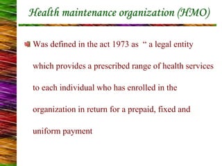 Health maintenance organization (HMO)
Was defined in the act 1973 as “ a legal entity
which provides a prescribed range of health services
to each individual who has enrolled in the
organization in return for a prepaid, fixed and
uniform payment
 