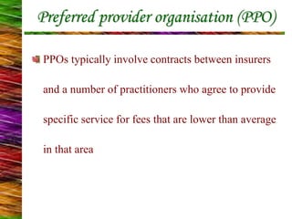 Preferred provider organisation (PPO)
PPOs typically involve contracts between insurers
and a number of practitioners who agree to provide
specific service for fees that are lower than average
in that area
 