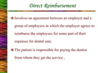 Direct Reimbursement
Involves an agreement between an employer and a
group of employees in which the employer agrees to
reimburse the employees for some part of their
expenses for dental care.
The patient is responsible for paying the dentist
from whom they get the service ,
 