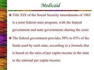 Medicaid
Title XIX of the Social Security amendments of 1965
is a joint federal-state program, with the federal
government and state governments sharing the costs
The federal government provides 50% to 83% of the
funds used by each state, according to a formula that
is based on the ratio of per capita income in the state
to the national per capita income.
 