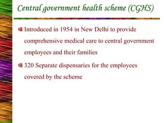 Central government health scheme (CGHS)
Introduced in 1954 in New Delhi to provide
comprehensive medical care to central government
employees and their families
320 Separate dispensaries for the employees
covered by the scheme
 